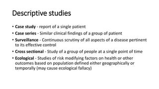 Descriptive studies
• Case study - report of a single patient
• Case series - Similar clinical findings of a group of patient
• Surveillance - Continuous scrutiny of all aspects of a disease pertinent
to its effective control
• Cross sectional - Study of a group of people at a single point of time
• Ecological - Studies of risk modifying factors on health or other
outcomes based on population defined either geographically or
temporally (may cause ecological fallacy)
 
