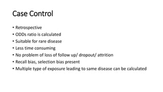 Case Control
• Retrospective
• ODDs ratio is calculated
• Suitable for rare disease
• Less time consuming
• No problem of loss of follow up/ dropout/ attrition
• Recall bias, selection bias present
• Multiple type of exposure leading to same disease can be calculated
 