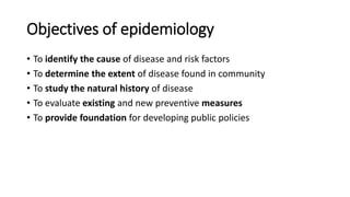 Objectives of epidemiology
• To identify the cause of disease and risk factors
• To determine the extent of disease found in community
• To study the natural history of disease
• To evaluate existing and new preventive measures
• To provide foundation for developing public policies
 