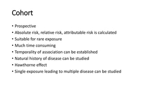 Cohort
• Prospective
• Absolute risk, relative risk, attributable risk is calculated
• Suitable for rare exposure
• Much time consuming
• Temporality of association can be established
• Natural history of disease can be studied
• Hawthorne effect
• Single exposure leading to multiple disease can be studied
 