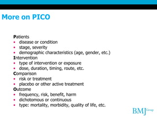 More on PICO
Patients
• disease or condition
• stage, severity
• demographic characteristics (age, gender, etc.)
Intervention
• type of intervention or exposure
• dose, duration, timing, route, etc.
Comparison
• risk or treatment
• placebo or other active treatment
Outcome
• frequency, risk, benefit, harm
• dichotomous or continuous
• type: mortality, morbidity, quality of life, etc.
 
