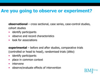 Are you going to observe or experiment?
observational – cross sectional, case series, case-control studies,
cohort studies
• identify participants
• observe and record characteristics
• look for associations
experimental – before and after studies, comparative trials
(controlled or head to head), randomised trials (ditto)
• identify participants
• place in common context
• intervene
• observe/evaluate effects of intervention
 
