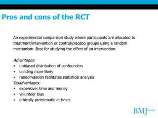 Pros and cons of the RCT
An experimental comparison study where participants are allocated to
treatment/intervention or control/placebo groups using a random
mechanism. Best for studying the effect of an intervention.
Advantages:
• unbiased distribution of confounders
• blinding more likely
• randomisation facilitates statistical analysis
Disadvantages:
• expensive: time and money
• volunteer bias
• ethically problematic at times
 