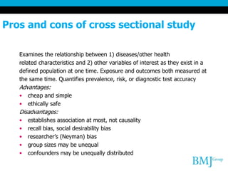 Pros and cons of cross sectional study
Examines the relationship between 1) diseases/other health
related characteristics and 2) other variables of interest as they exist in a
defined population at one time. Exposure and outcomes both measured at
the same time. Quantifies prevalence, risk, or diagnostic test accuracy
Advantages:
• cheap and simple
• ethically safe
Disadvantages:
• establishes association at most, not causality
• recall bias, social desirability bias
• researcher’s (Neyman) bias
• group sizes may be unequal
• confounders may be unequally distributed
 