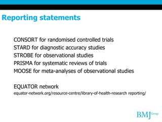 Reporting statements
CONSORT for randomised controlled trials
STARD for diagnostic accuracy studies
STROBE for observational studies
PRISMA for systematic reviews of trials
MOOSE for meta-analyses of observational studies
EQUATOR network
equator-network.org/resource-centre/library-of-health-research reporting/
 