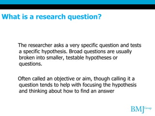 What is a research question?
The researcher asks a very specific question and tests
a specific hypothesis. Broad questions are usually
broken into smaller, testable hypotheses or
questions.
Often called an objective or aim, though calling it a
question tends to help with focusing the hypothesis
and thinking about how to find an answer
 
