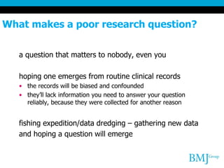 What makes a poor research question?
a question that matters to nobody, even you
hoping one emerges from routine clinical records
• the records will be biased and confounded
• they’ll lack information you need to answer your question
reliably, because they were collected for another reason
fishing expedition/data dredging – gathering new data
and hoping a question will emerge
 