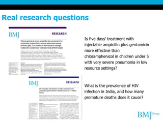 Real research questions
Is five days’ treatment with
injectable ampicillin plus gentamicin
more effective than
chloramphenicol in children under 5
with very severe pneumonia in low
resource settings?
What is the prevalence of HIV
infection in India, and how many
premature deaths does it cause?
 