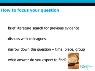 How to focus your question
brief literature search for previous evidence
discuss with colleagues
narrow down the question – time, place, group
what answer do you expect to find?
 