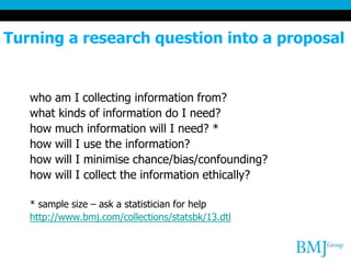 Turning a research question into a proposal
who am I collecting information from?
what kinds of information do I need?
how much information will I need? *
how will I use the information?
how will I minimise chance/bias/confounding?
how will I collect the information ethically?
* sample size – ask a statistician for help
http://www.bmj.com/collections/statsbk/13.dtl
 
