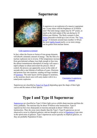 Supernovae

                                      A supernova is an explosion of a massive supergiant
                                      star. It may shine with the brightness of 10 billion
                                      suns! The total energy output may be 1044 joules, as
                                      much as the total output of the sun during its 10
                                      billion year lifetime. The likely scenario is that
                                      fusion proceeds to build up a core of iron. The quot;iron
                                      groupquot; of elements around mass number A=60 are
                                      the most tightly bound nuclei, so no more energy
                                      can be gotten from nuclear fusion.


      Crab supernova remnant
In fact, either the fission or fusion of iron group elements
will absorb a dramatic amount of energy - like the film of a
nuclear explosion run in reverse. If the temperature increase
from gravitational collapse rises high enough to fuse iron,
the almost instantaneous absorption of energy will cause a
rapid collapse to reheat and restart the process. Out of
control, the process can apparently occur on the order of
seconds after a star lifetime of millions of years. Electrons
and protons fuse into neutrons, sending out huge numbers
of neutrinos. The outer layers will be opaque to neutrinos,
so the neutrino shock wave will carry matter with it in a
                                                                 Cassiopeia A supernova
cataclysmic explosion.
                                                                        remnant

Supernovae are classified as Type I or Type II depending upon the shape of their light
curves and the nature of their spectra




           Type I and Type II Supernovae
Supernovae are classified as Type I if their light curves exhibit sharp maxima and then die
away gradually. The maxima may be about 10 billion solar luminosities. Type II
supernovae have less sharp peaks at maxima and peak at about 1 billion solar
luminosities. They die away more sharply than the Type I. Type II supernovae are not
observed to occur in elliptical galaxies, and are thought to occur in Population I type stars
in the spiral arms of galaxies. Type I supernovae occur typically in elliptical galaxies, so
they are probably Population II stars.
 