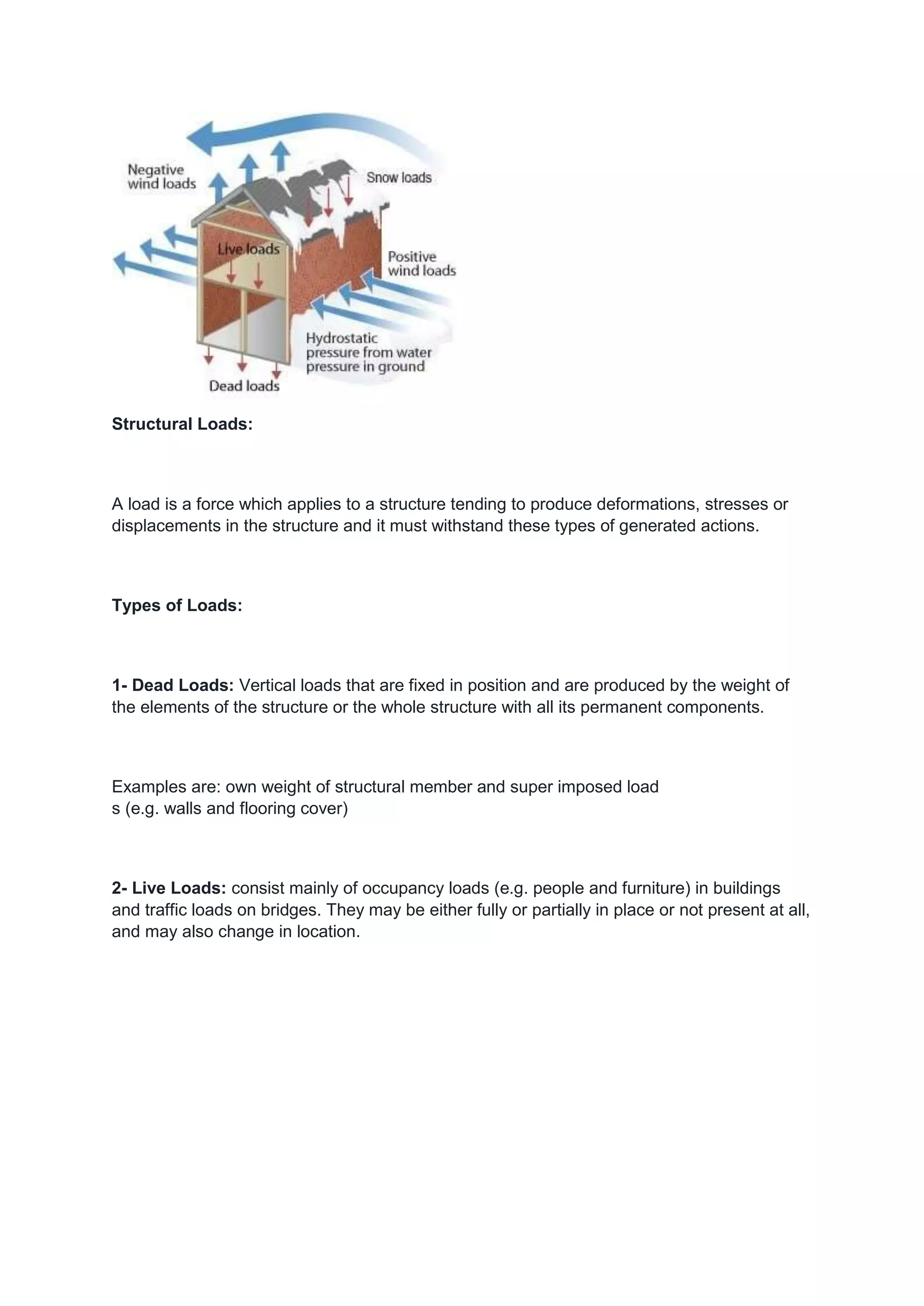 Structural Loads:
A load is a force which applies to a structure tending to produce deformations, stresses or
displacements in the structure and it must withstand these types of generated actions.
Types of Loads:
1- Dead Loads: Vertical loads that are fixed in position and are produced by the weight of
the elements of the structure or the whole structure with all its permanent components.
Examples are: own weight of structural member and super imposed load
s (e.g. walls and flooring cover)
2- Live Loads: consist mainly of occupancy loads (e.g. people and furniture) in buildings
and traffic loads on bridges. They may be either fully or partially in place or not present at all,
and may also change in location.
 