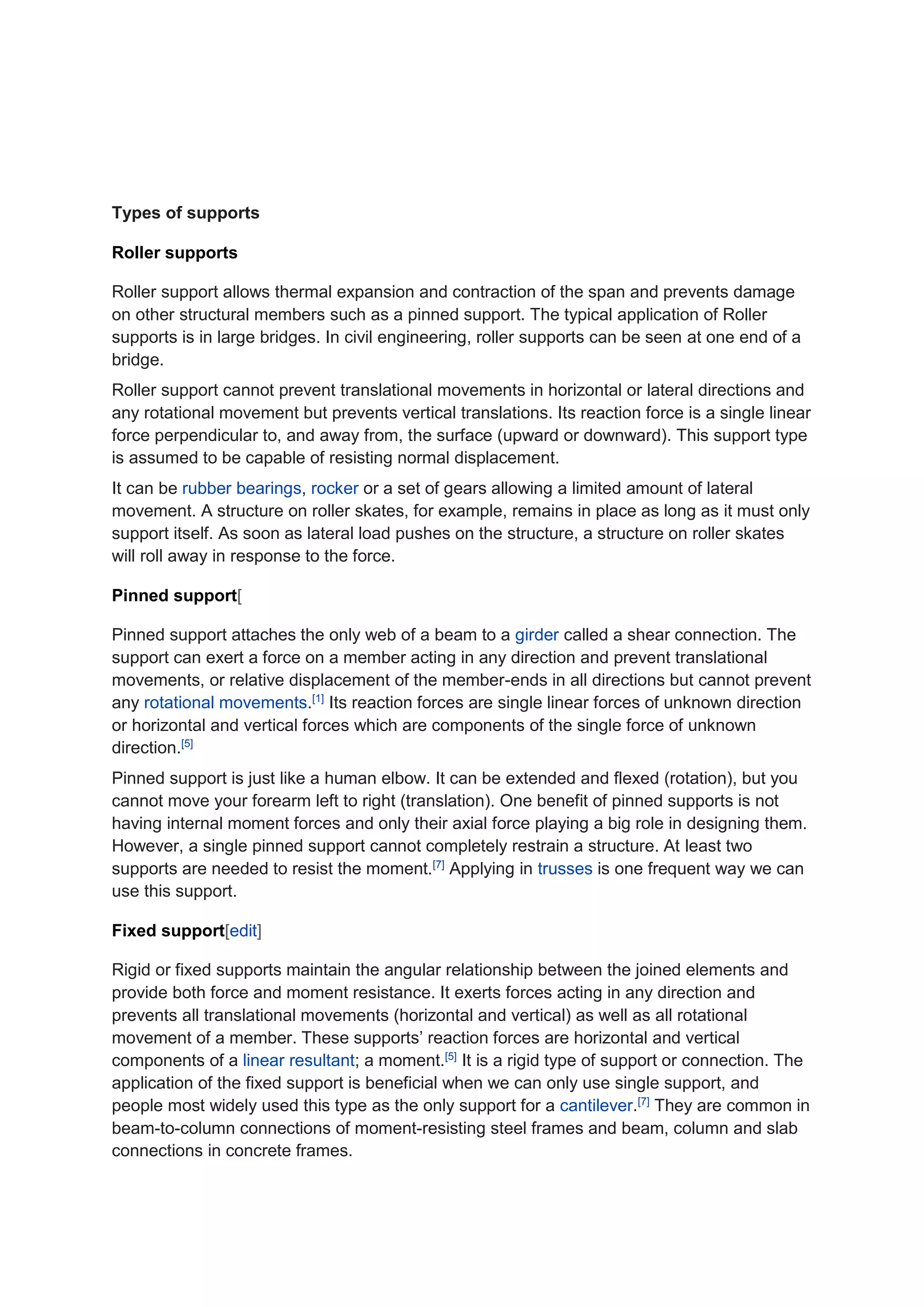 Types of supports
Roller supports
Roller support allows thermal expansion and contraction of the span and prevents damage
on other structural members such as a pinned support. The typical application of Roller
supports is in large bridges. In civil engineering, roller supports can be seen at one end of a
bridge.
Roller support cannot prevent translational movements in horizontal or lateral directions and
any rotational movement but prevents vertical translations. Its reaction force is a single linear
force perpendicular to, and away from, the surface (upward or downward). This support type
is assumed to be capable of resisting normal displacement.
It can be rubber bearings, rocker or a set of gears allowing a limited amount of lateral
movement. A structure on roller skates, for example, remains in place as long as it must only
support itself. As soon as lateral load pushes on the structure, a structure on roller skates
will roll away in response to the force.
Pinned support[
Pinned support attaches the only web of a beam to a girder called a shear connection. The
support can exert a force on a member acting in any direction and prevent translational
movements, or relative displacement of the member-ends in all directions but cannot prevent
any rotational movements.[1]
Its reaction forces are single linear forces of unknown direction
or horizontal and vertical forces which are components of the single force of unknown
direction.[5]
Pinned support is just like a human elbow. It can be extended and flexed (rotation), but you
cannot move your forearm left to right (translation). One benefit of pinned supports is not
having internal moment forces and only their axial force playing a big role in designing them.
However, a single pinned support cannot completely restrain a structure. At least two
supports are needed to resist the moment.[7]
Applying in trusses is one frequent way we can
use this support.
Fixed support[edit]
Rigid or fixed supports maintain the angular relationship between the joined elements and
provide both force and moment resistance. It exerts forces acting in any direction and
prevents all translational movements (horizontal and vertical) as well as all rotational
movement of a member. These supports’ reaction forces are horizontal and vertical
components of a linear resultant; a moment.[5]
It is a rigid type of support or connection. The
application of the fixed support is beneficial when we can only use single support, and
people most widely used this type as the only support for a cantilever.[7]
They are common in
beam-to-column connections of moment-resisting steel frames and beam, column and slab
connections in concrete frames.
 