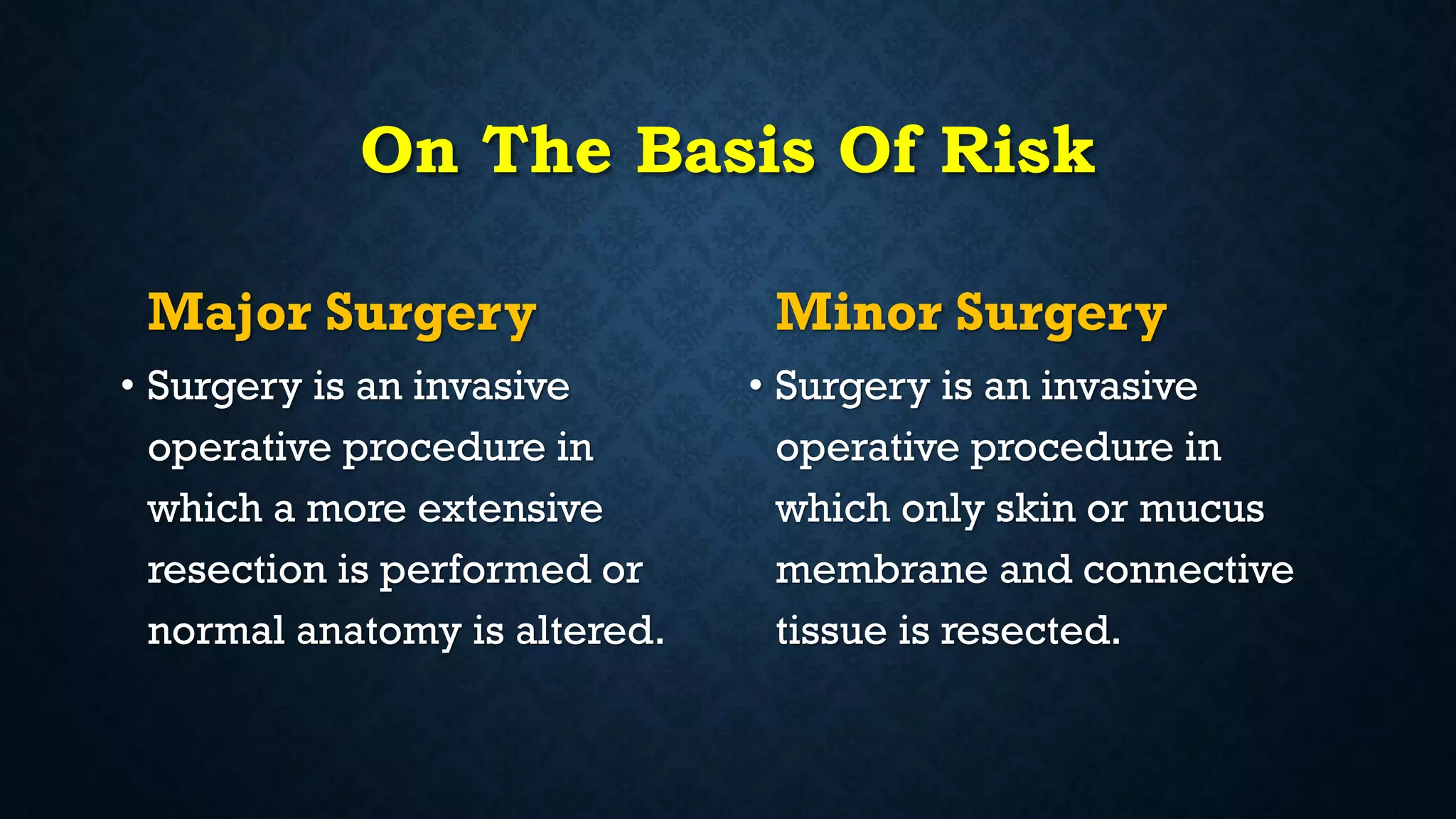 On The Basis Of Risk
Major Surgery
• Surgery is an invasive
operative procedure in
which a more extensive
resection is performed or
normal anatomy is altered.
Minor Surgery
• Surgery is an invasive
operative procedure in
which only skin or mucus
membrane and connective
tissue is resected.
 