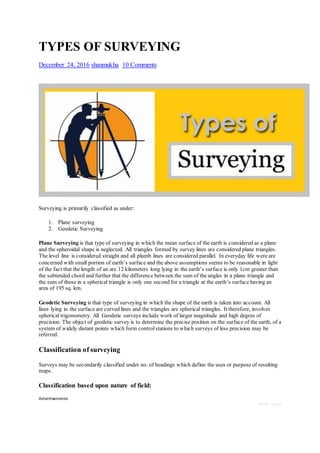 TYPES OF SURVEYING
December 24, 2016 shanmukha 10 Comments
Surveying is primarily classified as under:
1. Plane surveying
2. Geodetic Surveying
Plane Surveying is that type of surveying in which the mean surface of the earth is considered as a plane
and the spheroidal shape is neglected. All triangles formed by survey lines are considered plane triangles.
The level line is considered straight and all plumb lines are considered parallel. In everyday life were are
concerned with small portion of earth’s surface and the above assumptions seems to be reasonable in light
of the fact that the length of an arc 12 kilometers long lying in the earth’s surface is only 1cm greater than
the subtended chord and further that the difference between the sum of the angles in a plane triangle and
the sum of those in a spherical triangle is only one second for a triangle at the earth’s surface having an
area of 195 sq. km.
Geodetic Surveying is that type of surveying in which the shape of the earth is taken into account. All
lines lying in the surface are curved lines and the triangles are spherical triangles. It therefore, involves
spherical trigonometry. All Geodetic surveys include work of larger magnitude and high degree of
precision. The object of geodetic survey is to determine the precise position on the surface of the earth, of a
system of widely distant points which form controlstations to which surveys of less precision may be
referred.
Classification of surveying
Surveys may be secondarily classified under no. of headings which define the uses or purpose of resulting
maps.
Classification based upon nature of field:
Advertisements
REPORT THIS AD
 