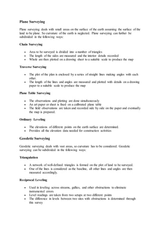Plane Surveying
Plane surveying deals with small areas on the surface of the earth assuming the surface of the
land to be plane. So curvature of the earth is neglected. Plane surveying can further be
subdivided in the following ways:
Chain Surveying
 Area to be surveyed is divided into a number of triangles
 The length of the sides are measured and the interior details recorded
 Whole are then plotted on a drawing sheet to a suitable scale to produce the map
Traverse Surveying
 The plot of the plan is enclosed by a series of straight lines making angles with each
other.
 The length of the lines and angles are measured and plotted with details on a drawing
paper to a suitable scale to produce the map
Plane Table Surveying
 The observations and plotting are done simultaneously
 An art paper or sheet is fixed on a calibrated plane table
 The field observations are taken and recorded side by side on the paper and eventually
the map is prepared.
Ordinary Leveling
 The elevations of different points on the earth surface are determined.
 Provides all the elevation data needed for construction activities
Geodetic Surveying
Geodetic surveying deals with vast areas, so curvature has to be considered. Geodetic
surveying can be subdivided in the following ways:
Triangulation
 A network of well-defined triangles is formed on the plot of land to be surveyed.
 One of the lines is considered as the baseline, all other lines and angles are then
measured accordingly.
Reciprocal Leveling
 Used in leveling across streams, gullies, and other obstructions to eliminate
instrumental errors
 Level readings are taken from two setups at two different points
 The difference in levels between two sites with obstructions is determined through
this survey
 
