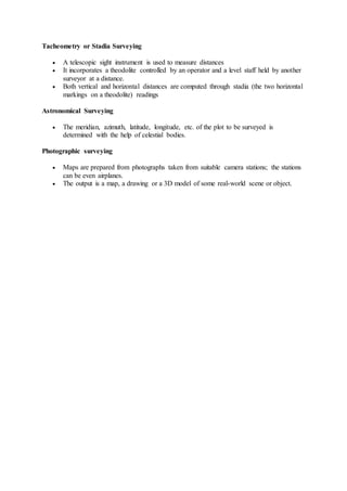 Tacheometry or Stadia Surveying
 A telescopic sight instrument is used to measure distances
 It incorporates a theodolite controlled by an operator and a level staff held by another
surveyor at a distance.
 Both vertical and horizontal distances are computed through stadia (the two horizontal
markings on a theodolite) readings
Astronomical Surveying
 The meridian, azimuth, latitude, longitude, etc. of the plot to be surveyed is
determined with the help of celestial bodies.
Photographic surveying
 Maps are prepared from photographs taken from suitable camera stations; the stations
can be even airplanes.
 The output is a map, a drawing or a 3D model of some real-world scene or object.
 