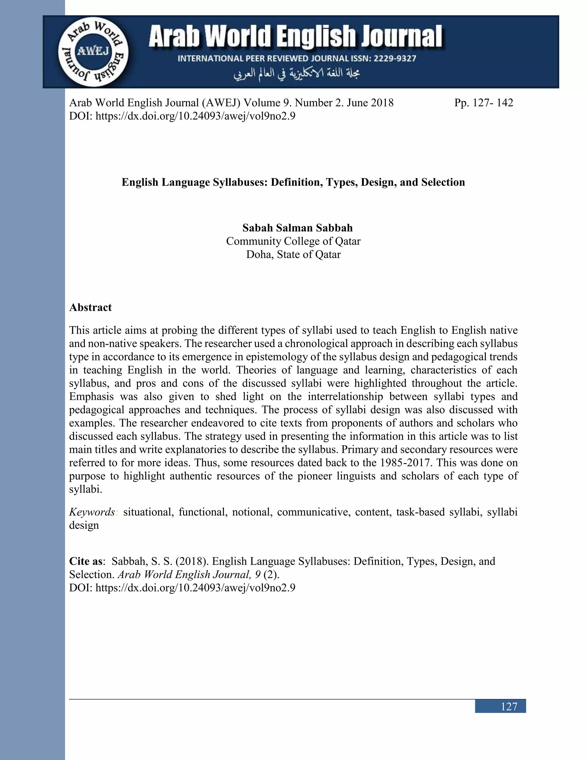127
Arab World English Journal (AWEJ) Volume 9. Number 2. June 2018 Pp. 127- 142
DOI: https://dx.doi.org/10.24093/awej/vol9no2.9
English Language Syllabuses: Definition, Types, Design, and Selection
Sabah Salman Sabbah
Community College of Qatar
Doha, State of Qatar
Abstract
This article aims at probing the different types of syllabi used to teach English to English native
and non-native speakers. The researcher used a chronological approach in describing each syllabus
type in accordance to its emergence in epistemology of the syllabus design and pedagogical trends
in teaching English in the world. Theories of language and learning, characteristics of each
syllabus, and pros and cons of the discussed syllabi were highlighted throughout the article.
Emphasis was also given to shed light on the interrelationship between syllabi types and
pedagogical approaches and techniques. The process of syllabi design was also discussed with
examples. The researcher endeavored to cite texts from proponents of authors and scholars who
discussed each syllabus. The strategy used in presenting the information in this article was to list
main titles and write explanatories to describe the syllabus. Primary and secondary resources were
referred to for more ideas. Thus, some resources dated back to the 1985-2017. This was done on
purpose to highlight authentic resources of the pioneer linguists and scholars of each type of
syllabi.
Keywords: situational, functional, notional, communicative, content, task-based syllabi, syllabi
design
Cite as: Sabbah, S. S. (2018). English Language Syllabuses: Definition, Types, Design, and
Selection. Arab World English Journal, 9 (2).
DOI: https://dx.doi.org/10.24093/awej/vol9no2.9
 