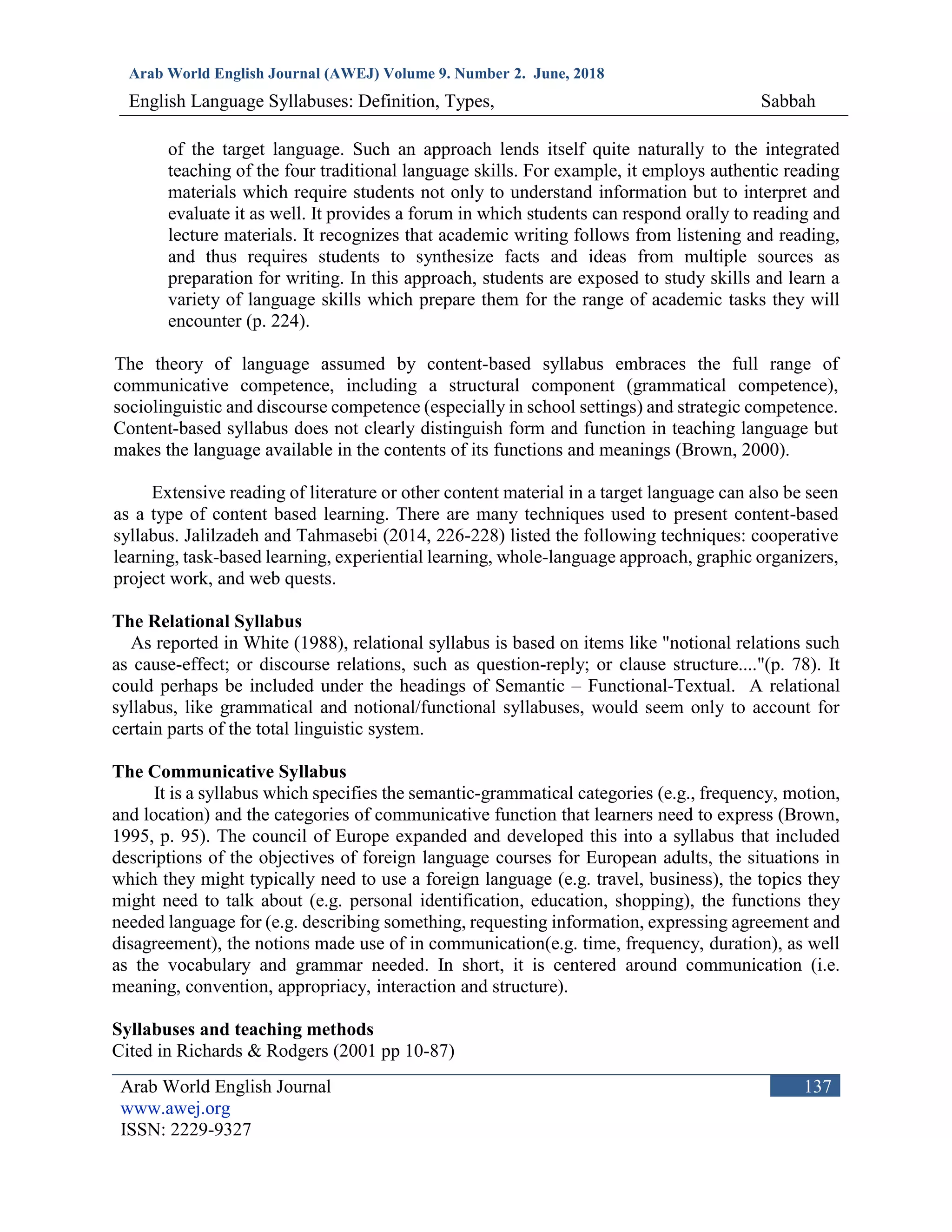 Arab World English Journal (AWEJ) Volume 9. Number 2. June, 2018
English Language Syllabuses: Definition, Types, Sabbah
Arab World English Journal
www.awej.org
ISSN: 2229-9327
137
of the target language. Such an approach lends itself quite naturally to the integrated
teaching of the four traditional language skills. For example, it employs authentic reading
materials which require students not only to understand information but to interpret and
evaluate it as well. It provides a forum in which students can respond orally to reading and
lecture materials. It recognizes that academic writing follows from listening and reading,
and thus requires students to synthesize facts and ideas from multiple sources as
preparation for writing. In this approach, students are exposed to study skills and learn a
variety of language skills which prepare them for the range of academic tasks they will
encounter (p. 224).
The theory of language assumed by content-based syllabus embraces the full range of
communicative competence, including a structural component (grammatical competence),
sociolinguistic and discourse competence (especially in school settings) and strategic competence.
Content-based syllabus does not clearly distinguish form and function in teaching language but
makes the language available in the contents of its functions and meanings (Brown, 2000).
Extensive reading of literature or other content material in a target language can also be seen
as a type of content based learning. There are many techniques used to present content-based
syllabus. Jalilzadeh and Tahmasebi (2014, 226-228) listed the following techniques: cooperative
learning, task-based learning, experiential learning, whole-language approach, graphic organizers,
project work, and web quests.
The Relational Syllabus
As reported in White (1988), relational syllabus is based on items like "notional relations such
as cause-effect; or discourse relations, such as question-reply; or clause structure...."(p. 78). It
could perhaps be included under the headings of Semantic – Functional-Textual. A relational
syllabus, like grammatical and notional/functional syllabuses, would seem only to account for
certain parts of the total linguistic system.
The Communicative Syllabus
It is a syllabus which specifies the semantic-grammatical categories (e.g., frequency, motion,
and location) and the categories of communicative function that learners need to express (Brown,
1995, p. 95). The council of Europe expanded and developed this into a syllabus that included
descriptions of the objectives of foreign language courses for European adults, the situations in
which they might typically need to use a foreign language (e.g. travel, business), the topics they
might need to talk about (e.g. personal identification, education, shopping), the functions they
needed language for (e.g. describing something, requesting information, expressing agreement and
disagreement), the notions made use of in communication(e.g. time, frequency, duration), as well
as the vocabulary and grammar needed. In short, it is centered around communication (i.e.
meaning, convention, appropriacy, interaction and structure).
Syllabuses and teaching methods
Cited in Richards & Rodgers (2001 pp 10-87)
 