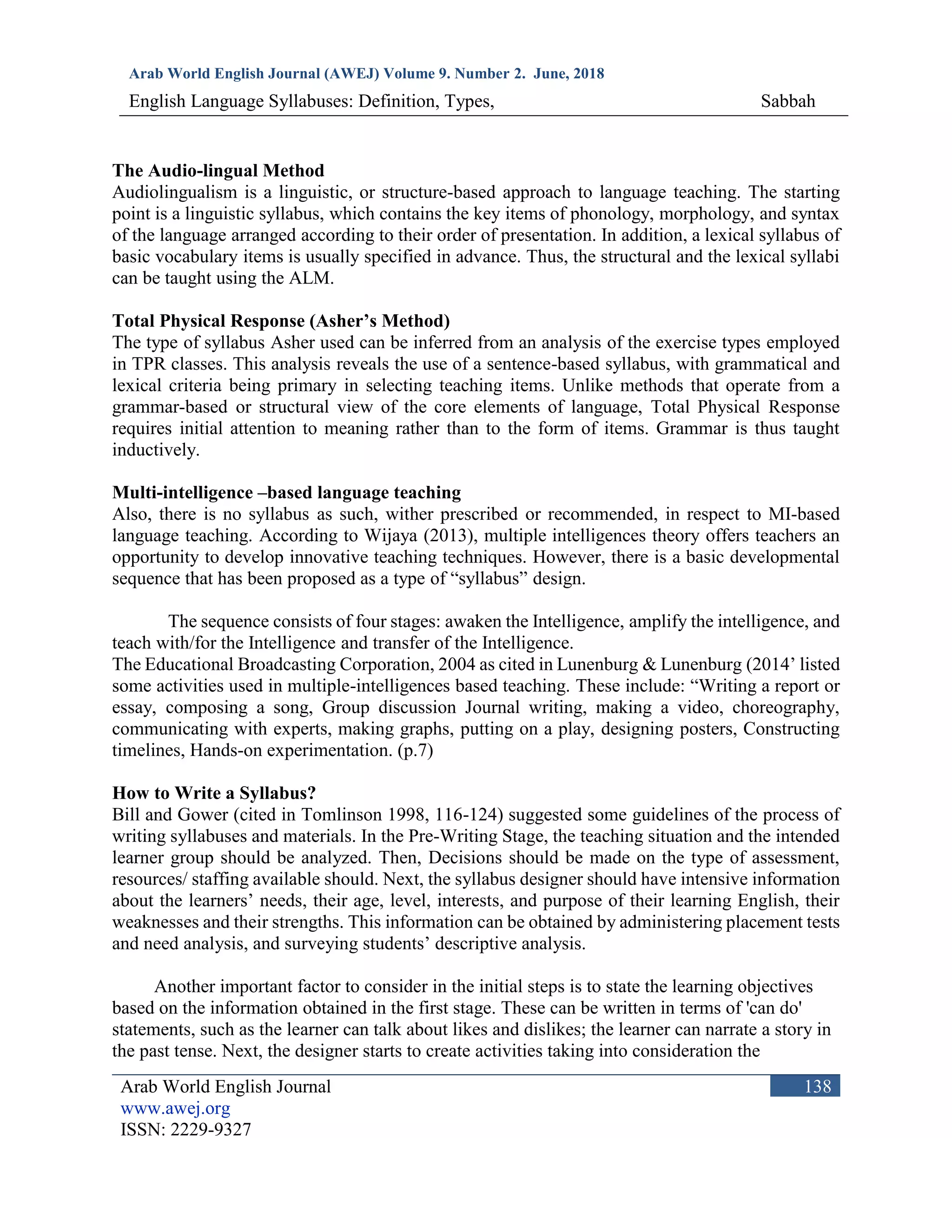 Arab World English Journal (AWEJ) Volume 9. Number 2. June, 2018
English Language Syllabuses: Definition, Types, Sabbah
Arab World English Journal
www.awej.org
ISSN: 2229-9327
138
The Audio-lingual Method
Audiolingualism is a linguistic, or structure-based approach to language teaching. The starting
point is a linguistic syllabus, which contains the key items of phonology, morphology, and syntax
of the language arranged according to their order of presentation. In addition, a lexical syllabus of
basic vocabulary items is usually specified in advance. Thus, the structural and the lexical syllabi
can be taught using the ALM.
Total Physical Response (Asher’s Method)
The type of syllabus Asher used can be inferred from an analysis of the exercise types employed
in TPR classes. This analysis reveals the use of a sentence-based syllabus, with grammatical and
lexical criteria being primary in selecting teaching items. Unlike methods that operate from a
grammar-based or structural view of the core elements of language, Total Physical Response
requires initial attention to meaning rather than to the form of items. Grammar is thus taught
inductively.
Multi-intelligence –based language teaching
Also, there is no syllabus as such, wither prescribed or recommended, in respect to MI-based
language teaching. According to Wijaya (2013), multiple intelligences theory offers teachers an
opportunity to develop innovative teaching techniques. However, there is a basic developmental
sequence that has been proposed as a type of “syllabus” design.
The sequence consists of four stages: awaken the Intelligence, amplify the intelligence, and
teach with/for the Intelligence and transfer of the Intelligence.
The Educational Broadcasting Corporation, 2004 as cited in Lunenburg & Lunenburg (2014’ listed
some activities used in multiple-intelligences based teaching. These include: “Writing a report or
essay, composing a song, Group discussion Journal writing, making a video, choreography,
communicating with experts, making graphs, putting on a play, designing posters, Constructing
timelines, Hands-on experimentation. (p.7)
How to Write a Syllabus?
Bill and Gower (cited in Tomlinson 1998, 116-124) suggested some guidelines of the process of
writing syllabuses and materials. In the Pre-Writing Stage, the teaching situation and the intended
learner group should be analyzed. Then, Decisions should be made on the type of assessment,
resources/ staffing available should. Next, the syllabus designer should have intensive information
about the learners’ needs, their age, level, interests, and purpose of their learning English, their
weaknesses and their strengths. This information can be obtained by administering placement tests
and need analysis, and surveying students’ descriptive analysis.
Another important factor to consider in the initial steps is to state the learning objectives
based on the information obtained in the first stage. These can be written in terms of 'can do'
statements, such as the learner can talk about likes and dislikes; the learner can narrate a story in
the past tense. Next, the designer starts to create activities taking into consideration the
 