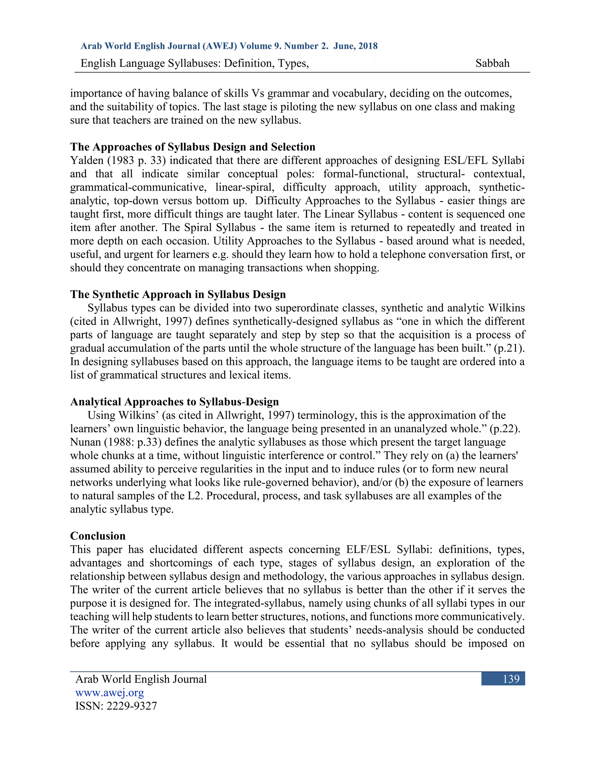 Arab World English Journal (AWEJ) Volume 9. Number 2. June, 2018
English Language Syllabuses: Definition, Types, Sabbah
Arab World English Journal
www.awej.org
ISSN: 2229-9327
139
importance of having balance of skills Vs grammar and vocabulary, deciding on the outcomes,
and the suitability of topics. The last stage is piloting the new syllabus on one class and making
sure that teachers are trained on the new syllabus.
The Approaches of Syllabus Design and Selection
Yalden (1983 p. 33) indicated that there are different approaches of designing ESL/EFL Syllabi
and that all indicate similar conceptual poles: formal-functional, structural- contextual,
grammatical-communicative, linear-spiral, difficulty approach, utility approach, synthetic-
analytic, top-down versus bottom up. Difficulty Approaches to the Syllabus - easier things are
taught first, more difficult things are taught later. The Linear Syllabus - content is sequenced one
item after another. The Spiral Syllabus - the same item is returned to repeatedly and treated in
more depth on each occasion. Utility Approaches to the Syllabus - based around what is needed,
useful, and urgent for learners e.g. should they learn how to hold a telephone conversation first, or
should they concentrate on managing transactions when shopping.
The Synthetic Approach in Syllabus Design
Syllabus types can be divided into two superordinate classes, synthetic and analytic Wilkins
(cited in Allwright, 1997) defines synthetically-designed syllabus as “one in which the different
parts of language are taught separately and step by step so that the acquisition is a process of
gradual accumulation of the parts until the whole structure of the language has been built.” (p.21).
In designing syllabuses based on this approach, the language items to be taught are ordered into a
list of grammatical structures and lexical items.
Analytical Approaches to Syllabus-Design
Using Wilkins’ (as cited in Allwright, 1997) terminology, this is the approximation of the
learners’ own linguistic behavior, the language being presented in an unanalyzed whole.” (p.22).
Nunan (1988: p.33) defines the analytic syllabuses as those which present the target language
whole chunks at a time, without linguistic interference or control.” They rely on (a) the learners'
assumed ability to perceive regularities in the input and to induce rules (or to form new neural
networks underlying what looks like rule-governed behavior), and/or (b) the exposure of learners
to natural samples of the L2. Procedural, process, and task syllabuses are all examples of the
analytic syllabus type.
Conclusion
This paper has elucidated different aspects concerning ELF/ESL Syllabi: definitions, types,
advantages and shortcomings of each type, stages of syllabus design, an exploration of the
relationship between syllabus design and methodology, the various approaches in syllabus design.
The writer of the current article believes that no syllabus is better than the other if it serves the
purpose it is designed for. The integrated-syllabus, namely using chunks of all syllabi types in our
teaching will help students to learn better structures, notions, and functions more communicatively.
The writer of the current article also believes that students’ needs-analysis should be conducted
before applying any syllabus. It would be essential that no syllabus should be imposed on
 