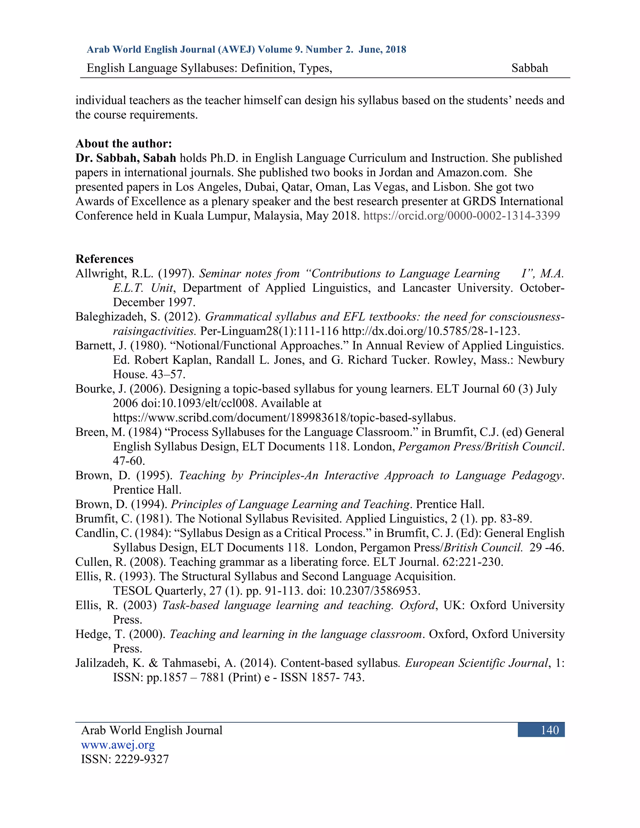 Arab World English Journal (AWEJ) Volume 9. Number 2. June, 2018
English Language Syllabuses: Definition, Types, Sabbah
Arab World English Journal
www.awej.org
ISSN: 2229-9327
140
individual teachers as the teacher himself can design his syllabus based on the students’ needs and
the course requirements.
About the author:
Dr. Sabbah, Sabah holds Ph.D. in English Language Curriculum and Instruction. She published
papers in international journals. She published two books in Jordan and Amazon.com. She
presented papers in Los Angeles, Dubai, Qatar, Oman, Las Vegas, and Lisbon. She got two
Awards of Excellence as a plenary speaker and the best research presenter at GRDS International
Conference held in Kuala Lumpur, Malaysia, May 2018. https://orcid.org/0000-0002-1314-3399
References
Allwright, R.L. (1997). Seminar notes from “Contributions to Language Learning I”, M.A.
E.L.T. Unit, Department of Applied Linguistics, and Lancaster University. October-
December 1997.
Baleghizadeh, S. (2012). Grammatical syllabus and EFL textbooks: the need for consciousness-
raisingactivities. Per-Linguam28(1):111-116 http://dx.doi.org/10.5785/28-1-123.
Barnett, J. (1980). “Notional/Functional Approaches.” In Annual Review of Applied Linguistics.
Ed. Robert Kaplan, Randall L. Jones, and G. Richard Tucker. Rowley, Mass.: Newbury
House. 43–57.
Bourke, J. (2006). Designing a topic-based syllabus for young learners. ELT Journal 60 (3) July
2006 doi:10.1093/elt/ccl008. Available at
https://www.scribd.com/document/189983618/topic-based-syllabus.
Breen, M. (1984) “Process Syllabuses for the Language Classroom.” in Brumfit, C.J. (ed) General
English Syllabus Design, ELT Documents 118. London, Pergamon Press/British Council.
47-60.
Brown, D. (1995). Teaching by Principles-An Interactive Approach to Language Pedagogy.
Prentice Hall.
Brown, D. (1994). Principles of Language Learning and Teaching. Prentice Hall.
Brumfit, C. (1981). The Notional Syllabus Revisited. Applied Linguistics, 2 (1). pp. 83-89.
Candlin, C. (1984): “Syllabus Design as a Critical Process.” in Brumfit, C. J. (Ed): General English
Syllabus Design, ELT Documents 118. London, Pergamon Press/British Council. 29 -46.
Cullen, R. (2008). Teaching grammar as a liberating force. ELT Journal. 62:221-230.
Ellis, R. (1993). The Structural Syllabus and Second Language Acquisition.
TESOL Quarterly, 27 (1). pp. 91-113. doi: 10.2307/3586953.
Ellis, R. (2003) Task-based language learning and teaching. Oxford, UK: Oxford University
Press.
Hedge, T. (2000). Teaching and learning in the language classroom. Oxford, Oxford University
Press.
Jalilzadeh, K. & Tahmasebi, A. (2014). Content-based syllabus. European Scientific Journal, 1:
ISSN: pp.1857 – 7881 (Print) e - ISSN 1857- 743.
 