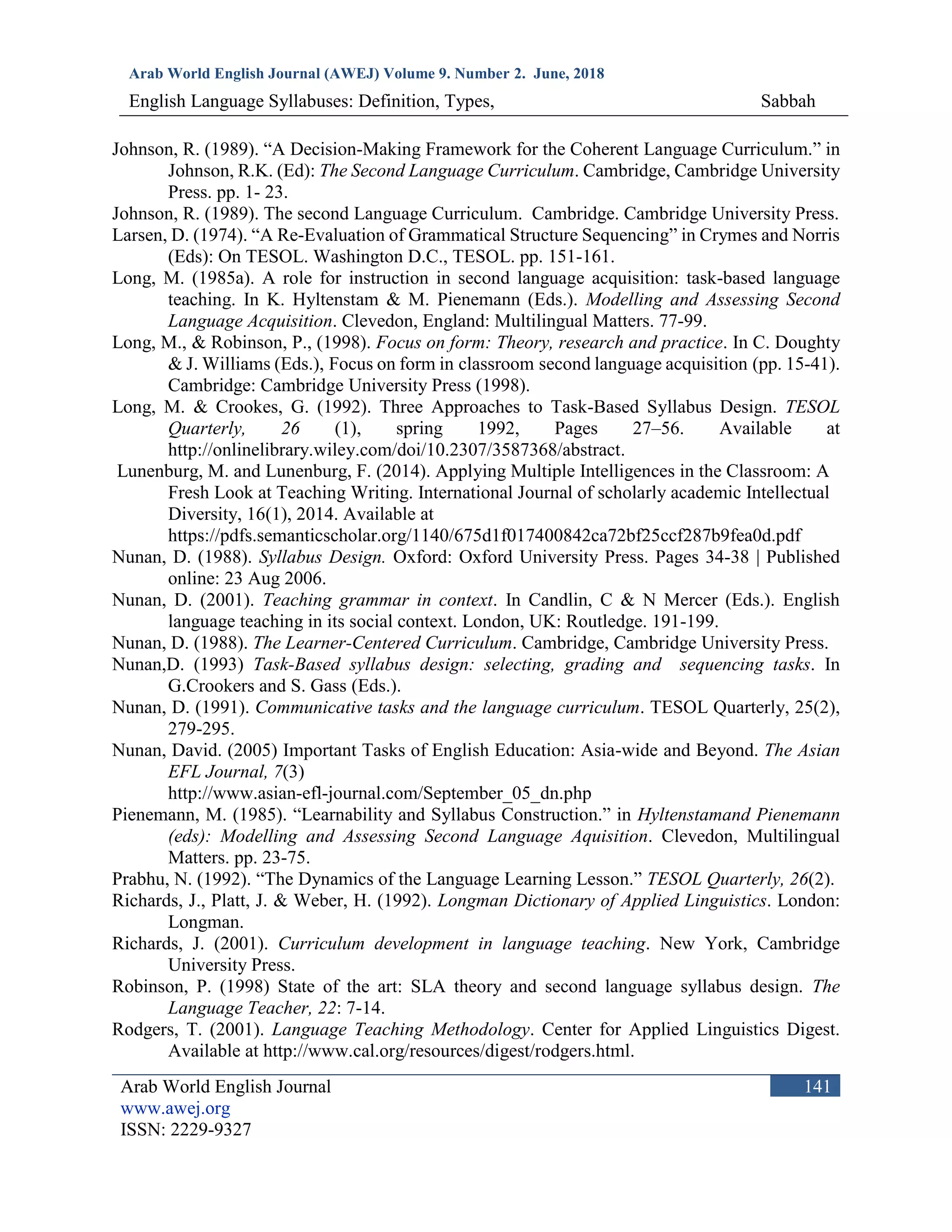 Arab World English Journal (AWEJ) Volume 9. Number 2. June, 2018
English Language Syllabuses: Definition, Types, Sabbah
Arab World English Journal
www.awej.org
ISSN: 2229-9327
141
Johnson, R. (1989). “A Decision-Making Framework for the Coherent Language Curriculum.” in
Johnson, R.K. (Ed): The Second Language Curriculum. Cambridge, Cambridge University
Press. pp. 1- 23.
Johnson, R. (1989). The second Language Curriculum. Cambridge. Cambridge University Press.
Larsen, D. (1974). “A Re-Evaluation of Grammatical Structure Sequencing” in Crymes and Norris
(Eds): On TESOL. Washington D.C., TESOL. pp. 151-161.
Long, M. (1985a). A role for instruction in second language acquisition: task-based language
teaching. In K. Hyltenstam & M. Pienemann (Eds.). Modelling and Assessing Second
Language Acquisition. Clevedon, England: Multilingual Matters. 77-99.
Long, M., & Robinson, P., (1998). Focus on form: Theory, research and practice. In C. Doughty
& J. Williams (Eds.), Focus on form in classroom second language acquisition (pp. 15-41).
Cambridge: Cambridge University Press (1998).
Long, M. & Crookes, G. (1992). Three Approaches to Task-Based Syllabus Design. TESOL
Quarterly, 26 (1), spring 1992, Pages 27–56. Available at
http://onlinelibrary.wiley.com/doi/10.2307/3587368/abstract.
Lunenburg, M. and Lunenburg, F. (2014). Applying Multiple Intelligences in the Classroom: A
Fresh Look at Teaching Writing. International Journal of scholarly academic Intellectual
Diversity, 16(1), 2014. Available at
https://pdfs.semanticscholar.org/1140/675d1f017400842ca72bf25ccf287b9fea0d.pdf
Nunan, D. (1988). Syllabus Design. Oxford: Oxford University Press. Pages 34-38 | Published
online: 23 Aug 2006.
Nunan, D. (2001). Teaching grammar in context. In Candlin, C & N Mercer (Eds.). English
language teaching in its social context. London, UK: Routledge. 191-199.
Nunan, D. (1988). The Learner-Centered Curriculum. Cambridge, Cambridge University Press.
Nunan,D. (1993) Task-Based syllabus design: selecting, grading and sequencing tasks. In
G.Crookers and S. Gass (Eds.).
Nunan, D. (1991). Communicative tasks and the language curriculum. TESOL Quarterly, 25(2),
279-295.
Nunan, David. (2005) Important Tasks of English Education: Asia-wide and Beyond. The Asian
EFL Journal, 7(3)
http://www.asian-efl-journal.com/September_05_dn.php
Pienemann, M. (1985). “Learnability and Syllabus Construction.” in Hyltenstamand Pienemann
(eds): Modelling and Assessing Second Language Aquisition. Clevedon, Multilingual
Matters. pp. 23-75.
Prabhu, N. (1992). “The Dynamics of the Language Learning Lesson.” TESOL Quarterly, 26(2).
Richards, J., Platt, J. & Weber, H. (1992). Longman Dictionary of Applied Linguistics. London:
Longman.
Richards, J. (2001). Curriculum development in language teaching. New York, Cambridge
University Press.
Robinson, P. (1998) State of the art: SLA theory and second language syllabus design. The
Language Teacher, 22: 7-14.
Rodgers, T. (2001). Language Teaching Methodology. Center for Applied Linguistics Digest.
Available at http://www.cal.org/resources/digest/rodgers.html.
 