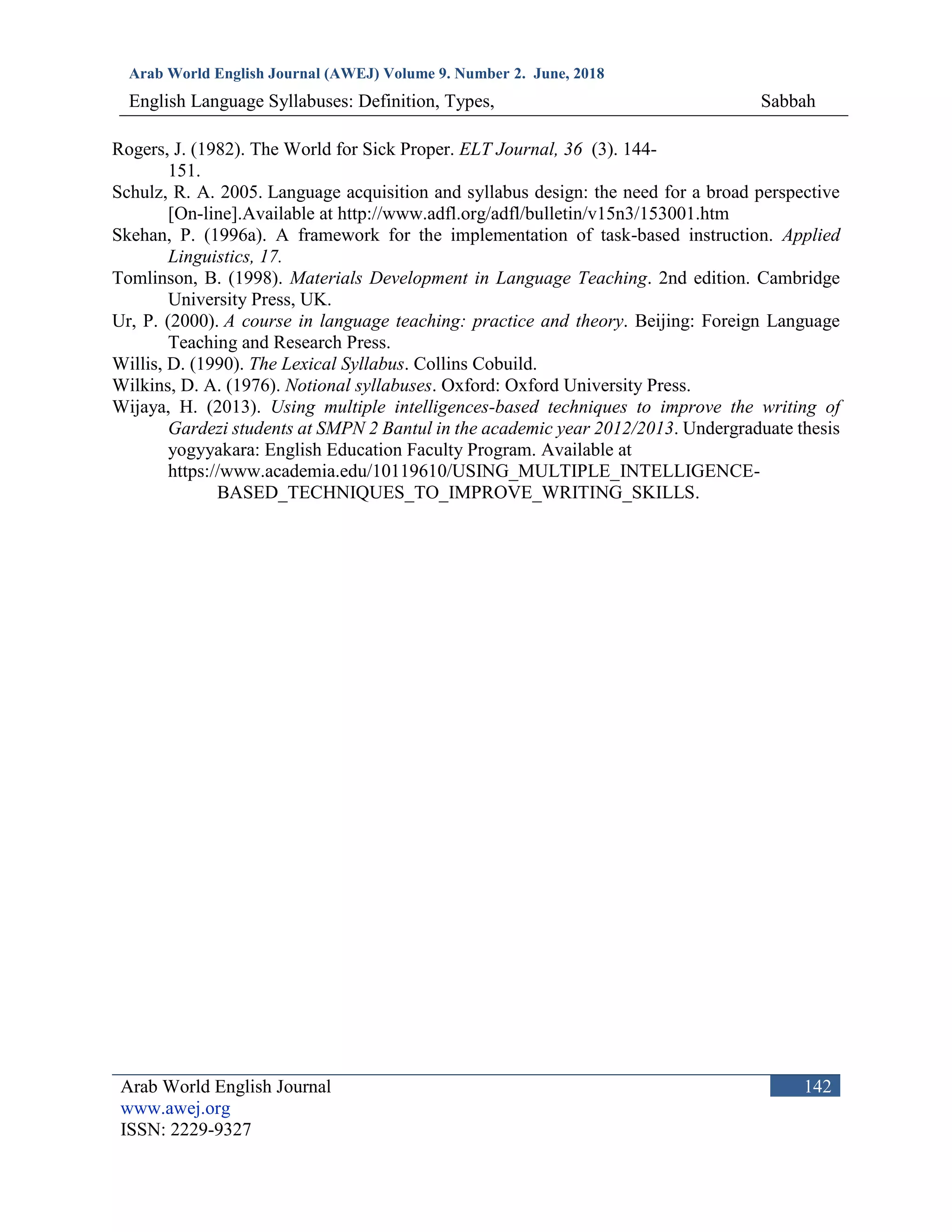 Arab World English Journal (AWEJ) Volume 9. Number 2. June, 2018
English Language Syllabuses: Definition, Types, Sabbah
Arab World English Journal
www.awej.org
ISSN: 2229-9327
142
Rogers, J. (1982). The World for Sick Proper. ELT Journal, 36 (3). 144-
151.
Schulz, R. A. 2005. Language acquisition and syllabus design: the need for a broad perspective
[On-line].Available at http://www.adfl.org/adfl/bulletin/v15n3/153001.htm
Skehan, P. (1996a). A framework for the implementation of task-based instruction. Applied
Linguistics, 17.
Tomlinson, B. (1998). Materials Development in Language Teaching. 2nd edition. Cambridge
University Press, UK.
Ur, P. (2000). A course in language teaching: practice and theory. Beijing: Foreign Language
Teaching and Research Press.
Willis, D. (1990). The Lexical Syllabus. Collins Cobuild.
Wilkins, D. A. (1976). Notional syllabuses. Oxford: Oxford University Press.
Wijaya, H. (2013). Using multiple intelligences-based techniques to improve the writing of
Gardezi students at SMPN 2 Bantul in the academic year 2012/2013. Undergraduate thesis
yogyyakara: English Education Faculty Program. Available at
https://www.academia.edu/10119610/USING_MULTIPLE_INTELLIGENCE-
BASED_TECHNIQUES_TO_IMPROVE_WRITING_SKILLS.
 