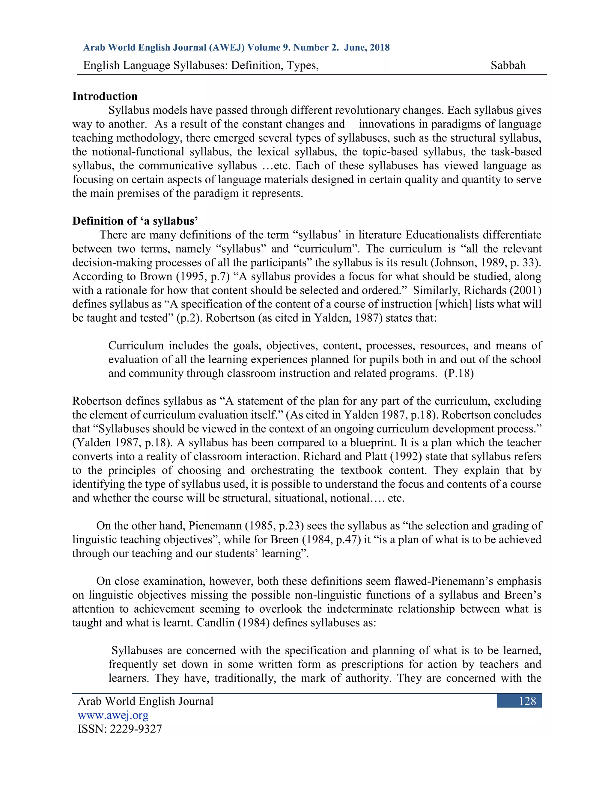 Arab World English Journal (AWEJ) Volume 9. Number 2. June, 2018
English Language Syllabuses: Definition, Types, Sabbah
Arab World English Journal
www.awej.org
ISSN: 2229-9327
128
Introduction
Syllabus models have passed through different revolutionary changes. Each syllabus gives
way to another. As a result of the constant changes and innovations in paradigms of language
teaching methodology, there emerged several types of syllabuses, such as the structural syllabus,
the notional-functional syllabus, the lexical syllabus, the topic-based syllabus, the task-based
syllabus, the communicative syllabus …etc. Each of these syllabuses has viewed language as
focusing on certain aspects of language materials designed in certain quality and quantity to serve
the main premises of the paradigm it represents.
Definition of ‘a syllabus’
There are many definitions of the term “syllabus’ in literature Educationalists differentiate
between two terms, namely “syllabus” and “curriculum”. The curriculum is “all the relevant
decision-making processes of all the participants” the syllabus is its result (Johnson, 1989, p. 33).
According to Brown (1995, p.7) “A syllabus provides a focus for what should be studied, along
with a rationale for how that content should be selected and ordered.” Similarly, Richards (2001)
defines syllabus as “A specification of the content of a course of instruction [which] lists what will
be taught and tested” (p.2). Robertson (as cited in Yalden, 1987) states that:
Curriculum includes the goals, objectives, content, processes, resources, and means of
evaluation of all the learning experiences planned for pupils both in and out of the school
and community through classroom instruction and related programs. (P.18)
Robertson defines syllabus as “A statement of the plan for any part of the curriculum, excluding
the element of curriculum evaluation itself.” (As cited in Yalden 1987, p.18). Robertson concludes
that “Syllabuses should be viewed in the context of an ongoing curriculum development process.”
(Yalden 1987, p.18). A syllabus has been compared to a blueprint. It is a plan which the teacher
converts into a reality of classroom interaction. Richard and Platt (1992) state that syllabus refers
to the principles of choosing and orchestrating the textbook content. They explain that by
identifying the type of syllabus used, it is possible to understand the focus and contents of a course
and whether the course will be structural, situational, notional…. etc.
On the other hand, Pienemann (1985, p.23) sees the syllabus as “the selection and grading of
linguistic teaching objectives”, while for Breen (1984, p.47) it “is a plan of what is to be achieved
through our teaching and our students’ learning”.
On close examination, however, both these definitions seem flawed-Pienemann’s emphasis
on linguistic objectives missing the possible non-linguistic functions of a syllabus and Breen’s
attention to achievement seeming to overlook the indeterminate relationship between what is
taught and what is learnt. Candlin (1984) defines syllabuses as:
Syllabuses are concerned with the specification and planning of what is to be learned,
frequently set down in some written form as prescriptions for action by teachers and
learners. They have, traditionally, the mark of authority. They are concerned with the
 