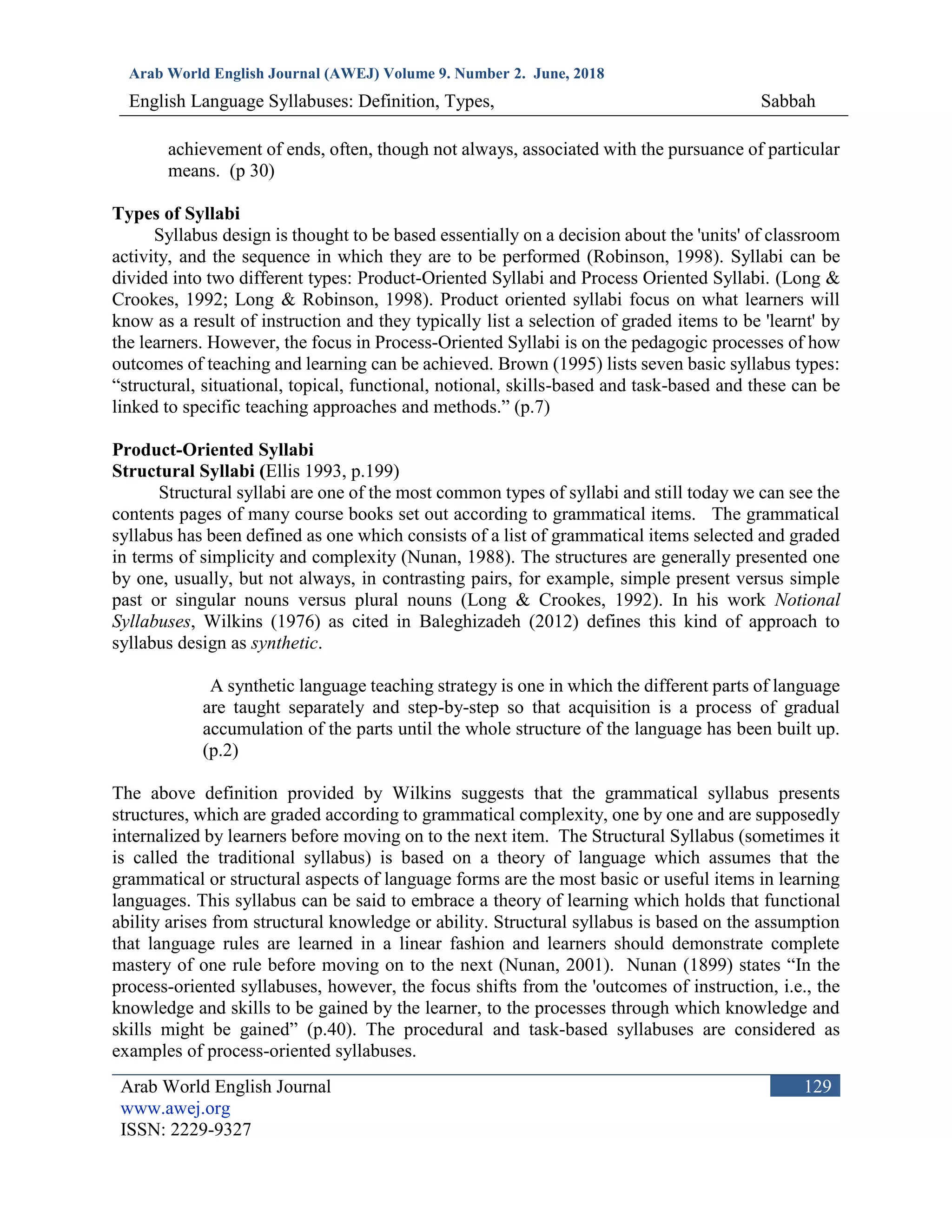 Arab World English Journal (AWEJ) Volume 9. Number 2. June, 2018
English Language Syllabuses: Definition, Types, Sabbah
Arab World English Journal
www.awej.org
ISSN: 2229-9327
129
achievement of ends, often, though not always, associated with the pursuance of particular
means. (p 30)
Types of Syllabi
Syllabus design is thought to be based essentially on a decision about the 'units' of classroom
activity, and the sequence in which they are to be performed (Robinson, 1998). Syllabi can be
divided into two different types: Product-Oriented Syllabi and Process Oriented Syllabi. (Long &
Crookes, 1992; Long & Robinson, 1998). Product oriented syllabi focus on what learners will
know as a result of instruction and they typically list a selection of graded items to be 'learnt' by
the learners. However, the focus in Process-Oriented Syllabi is on the pedagogic processes of how
outcomes of teaching and learning can be achieved. Brown (1995) lists seven basic syllabus types:
“structural, situational, topical, functional, notional, skills-based and task-based and these can be
linked to specific teaching approaches and methods.” (p.7)
Product-Oriented Syllabi
Structural Syllabi (Ellis 1993, p.199)
Structural syllabi are one of the most common types of syllabi and still today we can see the
contents pages of many course books set out according to grammatical items. The grammatical
syllabus has been defined as one which consists of a list of grammatical items selected and graded
in terms of simplicity and complexity (Nunan, 1988). The structures are generally presented one
by one, usually, but not always, in contrasting pairs, for example, simple present versus simple
past or singular nouns versus plural nouns (Long & Crookes, 1992). In his work Notional
Syllabuses, Wilkins (1976) as cited in Baleghizadeh (2012) defines this kind of approach to
syllabus design as synthetic.
A synthetic language teaching strategy is one in which the different parts of language
are taught separately and step-by-step so that acquisition is a process of gradual
accumulation of the parts until the whole structure of the language has been built up.
(p.2)
The above definition provided by Wilkins suggests that the grammatical syllabus presents
structures, which are graded according to grammatical complexity, one by one and are supposedly
internalized by learners before moving on to the next item. The Structural Syllabus (sometimes it
is called the traditional syllabus) is based on a theory of language which assumes that the
grammatical or structural aspects of language forms are the most basic or useful items in learning
languages. This syllabus can be said to embrace a theory of learning which holds that functional
ability arises from structural knowledge or ability. Structural syllabus is based on the assumption
that language rules are learned in a linear fashion and learners should demonstrate complete
mastery of one rule before moving on to the next (Nunan, 2001). Nunan (1899) states “In the
process-oriented syllabuses, however, the focus shifts from the 'outcomes of instruction, i.e., the
knowledge and skills to be gained by the learner, to the processes through which knowledge and
skills might be gained” (p.40). The procedural and task-based syllabuses are considered as
examples of process-oriented syllabuses.
 