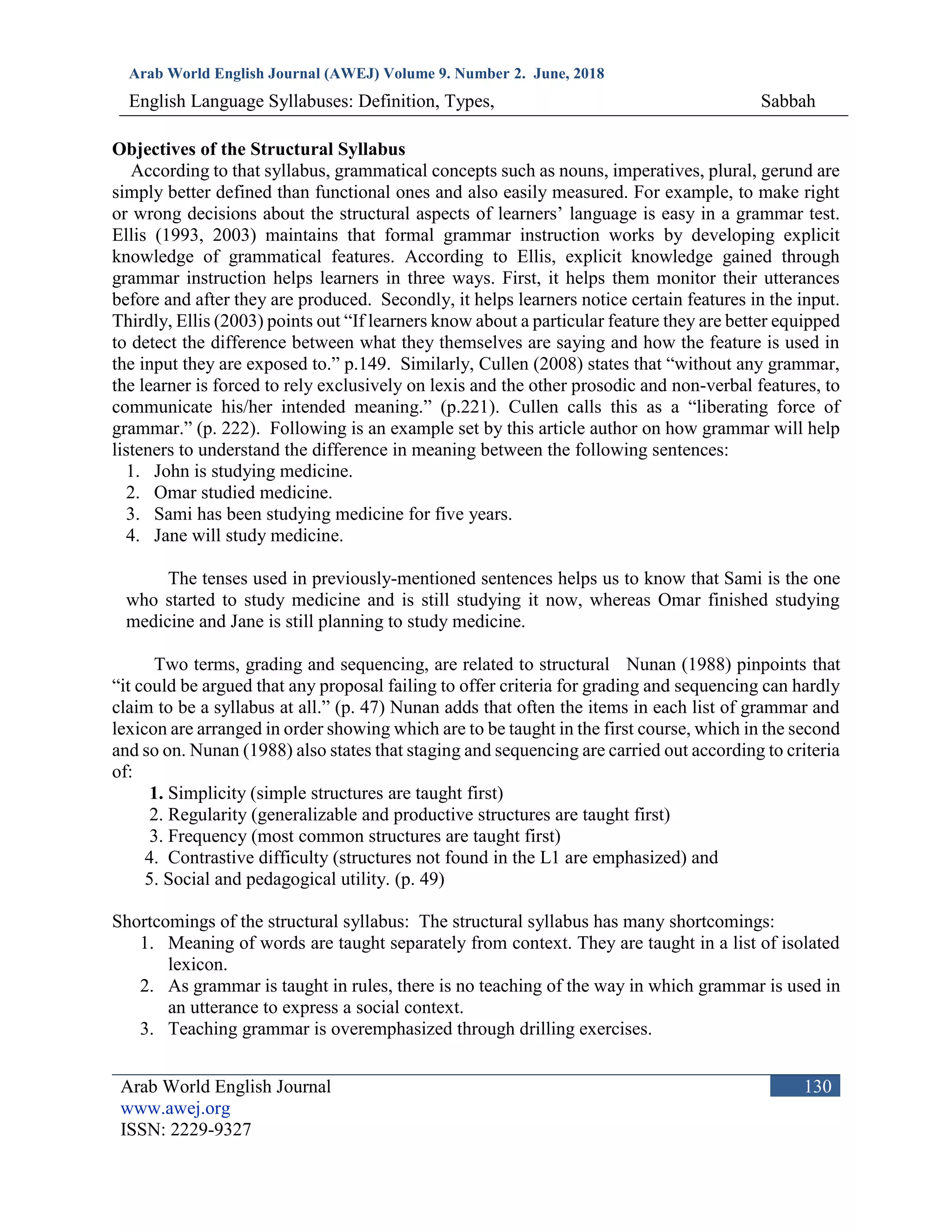 Arab World English Journal (AWEJ) Volume 9. Number 2. June, 2018
English Language Syllabuses: Definition, Types, Sabbah
Arab World English Journal
www.awej.org
ISSN: 2229-9327
130
Objectives of the Structural Syllabus
According to that syllabus, grammatical concepts such as nouns, imperatives, plural, gerund are
simply better defined than functional ones and also easily measured. For example, to make right
or wrong decisions about the structural aspects of learners’ language is easy in a grammar test.
Ellis (1993, 2003) maintains that formal grammar instruction works by developing explicit
knowledge of grammatical features. According to Ellis, explicit knowledge gained through
grammar instruction helps learners in three ways. First, it helps them monitor their utterances
before and after they are produced. Secondly, it helps learners notice certain features in the input.
Thirdly, Ellis (2003) points out “If learners know about a particular feature they are better equipped
to detect the difference between what they themselves are saying and how the feature is used in
the input they are exposed to.” p.149. Similarly, Cullen (2008) states that “without any grammar,
the learner is forced to rely exclusively on lexis and the other prosodic and non-verbal features, to
communicate his/her intended meaning.” (p.221). Cullen calls this as a “liberating force of
grammar.” (p. 222). Following is an example set by this article author on how grammar will help
listeners to understand the difference in meaning between the following sentences:
1. John is studying medicine.
2. Omar studied medicine.
3. Sami has been studying medicine for five years.
4. Jane will study medicine.
The tenses used in previously-mentioned sentences helps us to know that Sami is the one
who started to study medicine and is still studying it now, whereas Omar finished studying
medicine and Jane is still planning to study medicine.
Two terms, grading and sequencing, are related to structural Nunan (1988) pinpoints that
“it could be argued that any proposal failing to offer criteria for grading and sequencing can hardly
claim to be a syllabus at all.” (p. 47) Nunan adds that often the items in each list of grammar and
lexicon are arranged in order showing which are to be taught in the first course, which in the second
and so on. Nunan (1988) also states that staging and sequencing are carried out according to criteria
of:
1. Simplicity (simple structures are taught first)
2. Regularity (generalizable and productive structures are taught first)
3. Frequency (most common structures are taught first)
4. Contrastive difficulty (structures not found in the L1 are emphasized) and
5. Social and pedagogical utility. (p. 49)
Shortcomings of the structural syllabus: The structural syllabus has many shortcomings:
1. Meaning of words are taught separately from context. They are taught in a list of isolated
lexicon.
2. As grammar is taught in rules, there is no teaching of the way in which grammar is used in
an utterance to express a social context.
3. Teaching grammar is overemphasized through drilling exercises.
 