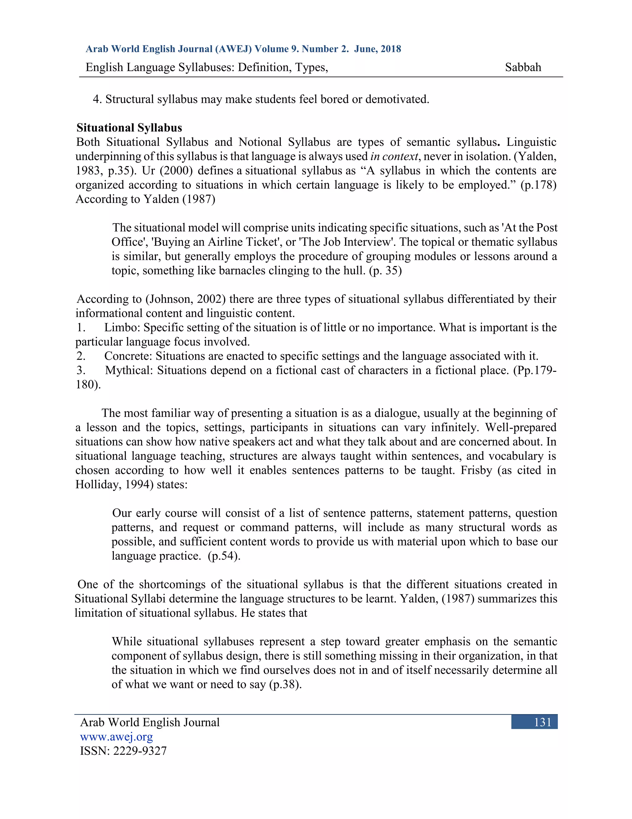 Arab World English Journal (AWEJ) Volume 9. Number 2. June, 2018
English Language Syllabuses: Definition, Types, Sabbah
Arab World English Journal
www.awej.org
ISSN: 2229-9327
131
4. Structural syllabus may make students feel bored or demotivated.
Situational Syllabus
Both Situational Syllabus and Notional Syllabus are types of semantic syllabus. Linguistic
underpinning of this syllabus is that language is always used in context, never in isolation. (Yalden,
1983, p.35). Ur (2000) defines a situational syllabus as “A syllabus in which the contents are
organized according to situations in which certain language is likely to be employed.” (p.178)
According to Yalden (1987)
The situational model will comprise units indicating specific situations, such as 'At the Post
Office', 'Buying an Airline Ticket', or 'The Job Interview'. The topical or thematic syllabus
is similar, but generally employs the procedure of grouping modules or lessons around a
topic, something like barnacles clinging to the hull. (p. 35)
According to (Johnson, 2002) there are three types of situational syllabus differentiated by their
informational content and linguistic content.
1. Limbo: Specific setting of the situation is of little or no importance. What is important is the
particular language focus involved.
2. Concrete: Situations are enacted to specific settings and the language associated with it.
3. Mythical: Situations depend on a fictional cast of characters in a fictional place. (Pp.179-
180).
The most familiar way of presenting a situation is as a dialogue, usually at the beginning of
a lesson and the topics, settings, participants in situations can vary infinitely. Well-prepared
situations can show how native speakers act and what they talk about and are concerned about. In
situational language teaching, structures are always taught within sentences, and vocabulary is
chosen according to how well it enables sentences patterns to be taught. Frisby (as cited in
Holliday, 1994) states:
Our early course will consist of a list of sentence patterns, statement patterns, question
patterns, and request or command patterns, will include as many structural words as
possible, and sufficient content words to provide us with material upon which to base our
language practice. (p.54).
One of the shortcomings of the situational syllabus is that the different situations created in
Situational Syllabi determine the language structures to be learnt. Yalden, (1987) summarizes this
limitation of situational syllabus. He states that
While situational syllabuses represent a step toward greater emphasis on the semantic
component of syllabus design, there is still something missing in their organization, in that
the situation in which we find ourselves does not in and of itself necessarily determine all
of what we want or need to say (p.38).
 