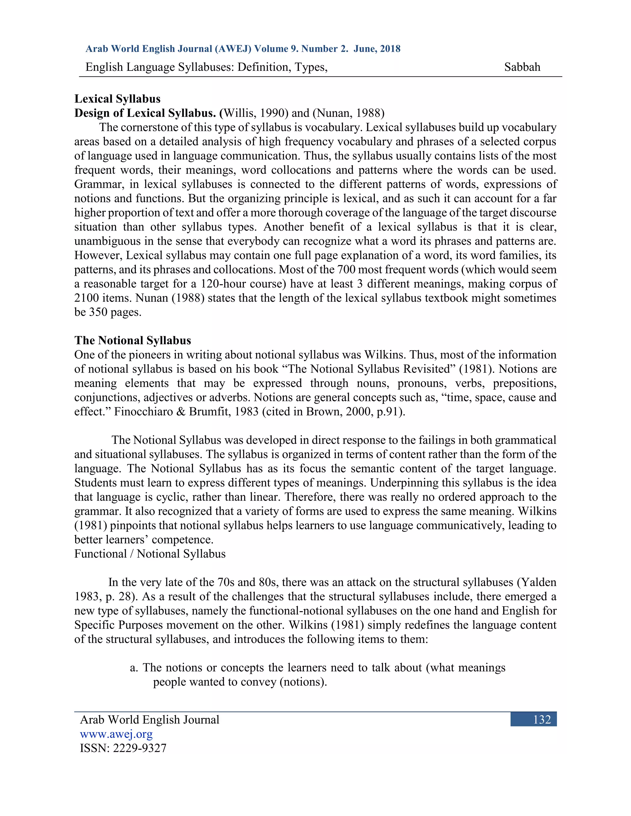 Arab World English Journal (AWEJ) Volume 9. Number 2. June, 2018
English Language Syllabuses: Definition, Types, Sabbah
Arab World English Journal
www.awej.org
ISSN: 2229-9327
132
Lexical Syllabus
Design of Lexical Syllabus. (Willis, 1990) and (Nunan, 1988)
The cornerstone of this type of syllabus is vocabulary. Lexical syllabuses build up vocabulary
areas based on a detailed analysis of high frequency vocabulary and phrases of a selected corpus
of language used in language communication. Thus, the syllabus usually contains lists of the most
frequent words, their meanings, word collocations and patterns where the words can be used.
Grammar, in lexical syllabuses is connected to the different patterns of words, expressions of
notions and functions. But the organizing principle is lexical, and as such it can account for a far
higher proportion of text and offer a more thorough coverage of the language of the target discourse
situation than other syllabus types. Another benefit of a lexical syllabus is that it is clear,
unambiguous in the sense that everybody can recognize what a word its phrases and patterns are.
However, Lexical syllabus may contain one full page explanation of a word, its word families, its
patterns, and its phrases and collocations. Most of the 700 most frequent words (which would seem
a reasonable target for a 120-hour course) have at least 3 different meanings, making corpus of
2100 items. Nunan (1988) states that the length of the lexical syllabus textbook might sometimes
be 350 pages.
The Notional Syllabus
One of the pioneers in writing about notional syllabus was Wilkins. Thus, most of the information
of notional syllabus is based on his book “The Notional Syllabus Revisited” (1981). Notions are
meaning elements that may be expressed through nouns, pronouns, verbs, prepositions,
conjunctions, adjectives or adverbs. Notions are general concepts such as, “time, space, cause and
effect.” Finocchiaro & Brumfit, 1983 (cited in Brown, 2000, p.91).
The Notional Syllabus was developed in direct response to the failings in both grammatical
and situational syllabuses. The syllabus is organized in terms of content rather than the form of the
language. The Notional Syllabus has as its focus the semantic content of the target language.
Students must learn to express different types of meanings. Underpinning this syllabus is the idea
that language is cyclic, rather than linear. Therefore, there was really no ordered approach to the
grammar. It also recognized that a variety of forms are used to express the same meaning. Wilkins
(1981) pinpoints that notional syllabus helps learners to use language communicatively, leading to
better learners’ competence.
Functional / Notional Syllabus
In the very late of the 70s and 80s, there was an attack on the structural syllabuses (Yalden
1983, p. 28). As a result of the challenges that the structural syllabuses include, there emerged a
new type of syllabuses, namely the functional-notional syllabuses on the one hand and English for
Specific Purposes movement on the other. Wilkins (1981) simply redefines the language content
of the structural syllabuses, and introduces the following items to them:
a. The notions or concepts the learners need to talk about (what meanings
people wanted to convey (notions).
 