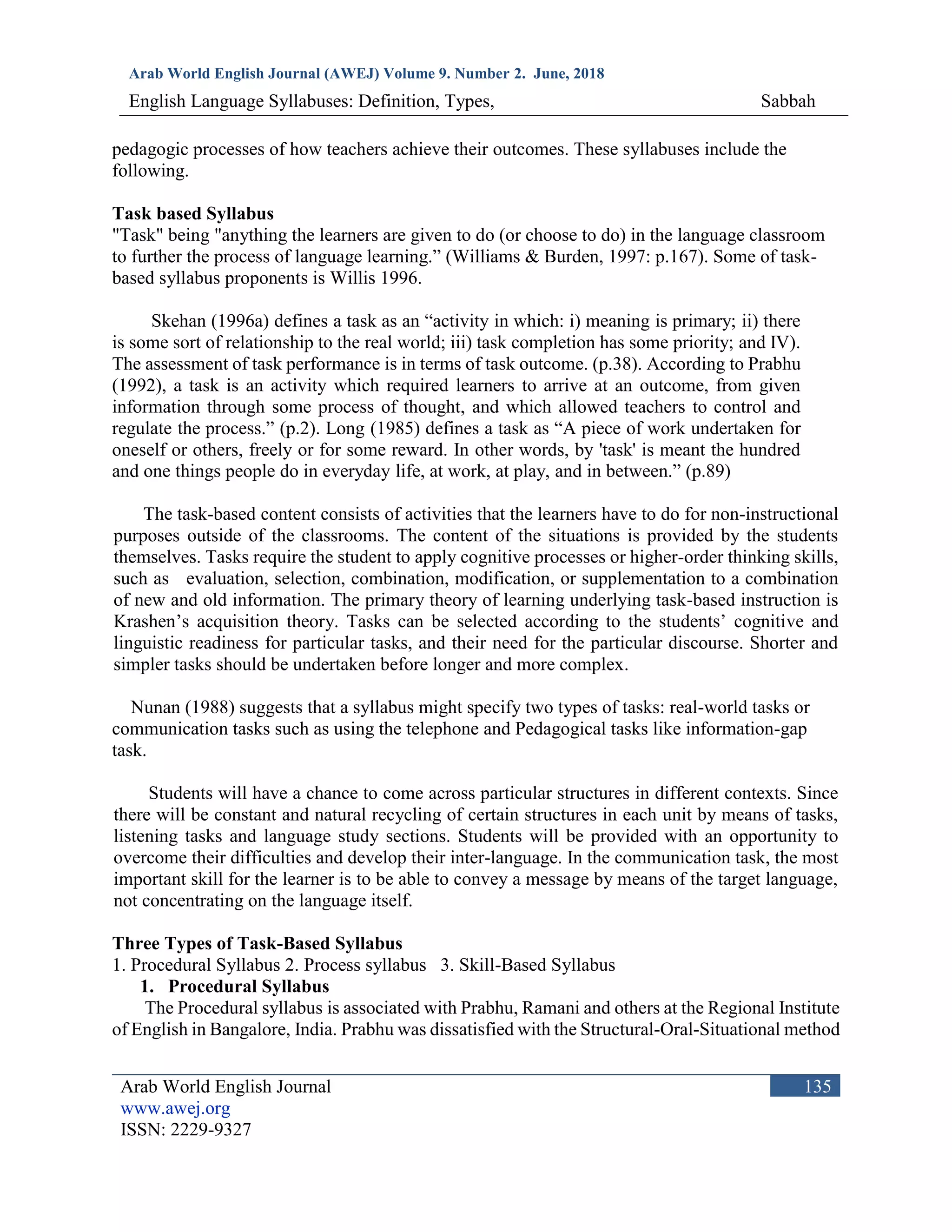 Arab World English Journal (AWEJ) Volume 9. Number 2. June, 2018
English Language Syllabuses: Definition, Types, Sabbah
Arab World English Journal
www.awej.org
ISSN: 2229-9327
135
pedagogic processes of how teachers achieve their outcomes. These syllabuses include the
following.
Task based Syllabus
"Task" being "anything the learners are given to do (or choose to do) in the language classroom
to further the process of language learning.” (Williams & Burden, 1997: p.167). Some of task-
based syllabus proponents is Willis 1996.
Skehan (1996a) defines a task as an “activity in which: i) meaning is primary; ii) there
is some sort of relationship to the real world; iii) task completion has some priority; and IV).
The assessment of task performance is in terms of task outcome. (p.38). According to Prabhu
(1992), a task is an activity which required learners to arrive at an outcome, from given
information through some process of thought, and which allowed teachers to control and
regulate the process.” (p.2). Long (1985) defines a task as “A piece of work undertaken for
oneself or others, freely or for some reward. In other words, by 'task' is meant the hundred
and one things people do in everyday life, at work, at play, and in between.” (p.89)
The task-based content consists of activities that the learners have to do for non-instructional
purposes outside of the classrooms. The content of the situations is provided by the students
themselves. Tasks require the student to apply cognitive processes or higher-order thinking skills,
such as evaluation, selection, combination, modification, or supplementation to a combination
of new and old information. The primary theory of learning underlying task-based instruction is
Krashen’s acquisition theory. Tasks can be selected according to the students’ cognitive and
linguistic readiness for particular tasks, and their need for the particular discourse. Shorter and
simpler tasks should be undertaken before longer and more complex.
Nunan (1988) suggests that a syllabus might specify two types of tasks: real-world tasks or
communication tasks such as using the telephone and Pedagogical tasks like information-gap
task.
Students will have a chance to come across particular structures in different contexts. Since
there will be constant and natural recycling of certain structures in each unit by means of tasks,
listening tasks and language study sections. Students will be provided with an opportunity to
overcome their difficulties and develop their inter-language. In the communication task, the most
important skill for the learner is to be able to convey a message by means of the target language,
not concentrating on the language itself.
Three Types of Task-Based Syllabus
1. Procedural Syllabus 2. Process syllabus 3. Skill-Based Syllabus
1. Procedural Syllabus
The Procedural syllabus is associated with Prabhu, Ramani and others at the Regional Institute
of English in Bangalore, India. Prabhu was dissatisfied with the Structural-Oral-Situational method
 