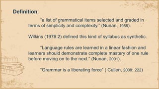 Definition:
“a list of grammatical items selected and graded in
terms of simplicity and complexity.” (Nunan, 1988).
Wilkins (1976:2) defined this kind of syllabus as synthetic.
“Language rules are learned in a linear fashion and
learners should demonstrate complete mastery of one rule
before moving on to the next.” (Nunan, 2001).
“Grammar is a liberating force” ( Cullen, 2008: 222)
 