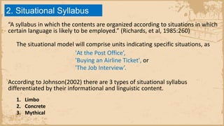 2. Situational Syllabus
“A syllabus in which the contents are organized according to situations in which
certain language is likely to be employed.” (Richards, et al, 1985:260)
The situational model will comprise units indicating specific situations, as
'At the Post Office’,
'Buying an Airline Ticket', or
'The Job Interview’.
According to Johnson(2002) there are 3 types of situational syllabus
differentiated by their informational and linguistic content.
1. Limbo
2. Concrete
3. Mythical
 
