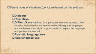 16
❑Dialogue:
❑Role plays:
❑DiPietro't scenarios: (in a particular dramatic situation). The
situation is provided to the learner without dialogue or language,
and the learners, usually in a group, write or prepare the language
and perform the scenario.
❑Realistic language use:
❑Real language use:
Different types of situations (cont.) are based on this syllabus:
 