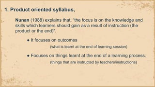 Nunan (1988) explains that, “the focus is on the knowledge and
skills which learners should gain as a result of instruction (the
product or the end)".
● It focuses on outcomes
(what is learnt at the end of learning session)
● Focuses on things learnt at the end of a learning process.
(things that are instructed by teachers/instructions)
1. Product oriented syllabus,
 
