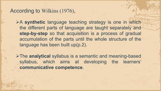 ➢A synthetic language teaching strategy is one in which
the different parts of language are taught separately and
step-by-step so that acquisition is a process of gradual
accumulation of the parts until the whole structure of the
language has been built up(p.2).
➢The analytical syllabus is a semantic and meaning-based
syllabus, which aims at developing the learners’
communicative competence.
According to Wilkins (1976),
 
