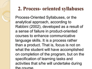 2. Process- oriented syllabuses
Process-Oriented Syllabuses, or the
analytical approach, according to
Rabbini (2002), developed as a result of
a sense of failure in product-oriented
courses to enhance communicative
language skills. It is a process rather
than a product. That is, focus is not on
what the student will have accomplished
on completion of the program, but on the
specification of learning tasks and
activities that s/he will undertake during
 