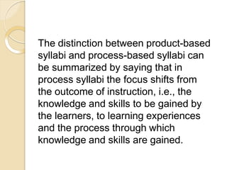 The distinction between product-based
syllabi and process-based syllabi can
be summarized by saying that in
process syllabi the focus shifts from
the outcome of instruction, i.e., the
knowledge and skills to be gained by
the learners, to learning experiences
and the process through which
knowledge and skills are gained.
 