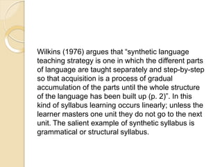 Wilkins (1976) argues that “synthetic language
teaching strategy is one in which the different parts
of language are taught separately and step-by-step
so that acquisition is a process of gradual
accumulation of the parts until the whole structure
of the language has been built up (p. 2)”. In this
kind of syllabus learning occurs linearly; unless the
learner masters one unit they do not go to the next
unit. The salient example of synthetic syllabus is
grammatical or structural syllabus.
 