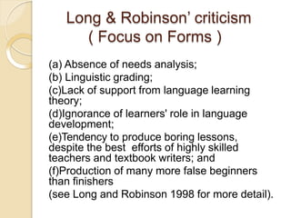 Long & Robinson’ criticism
( Focus on Forms )
(a) Absence of needs analysis;
(b) Linguistic grading;
(c)Lack of support from language learning
theory;
(d)Ignorance of learners' role in language
development;
(e)Tendency to produce boring lessons,
despite the best efforts of highly skilled
teachers and textbook writers; and
(f)Production of many more false beginners
than finishers
(see Long and Robinson 1998 for more detail).
 