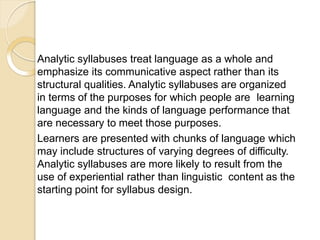 Analytic syllabuses treat language as a whole and
emphasize its communicative aspect rather than its
structural qualities. Analytic syllabuses are organized
in terms of the purposes for which people are learning
language and the kinds of language performance that
are necessary to meet those purposes.
Learners are presented with chunks of language which
may include structures of varying degrees of difficulty.
Analytic syllabuses are more likely to result from the
use of experiential rather than linguistic content as the
starting point for syllabus design.
 