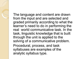The language and content are drawn
from the input and are selected and
graded primarily according to what the
learner’s need to do in performing the
real world communicative task. In the
task, linguistic knowledge that is built
through the unit is applied to the
solving of a communicative problem.
Procedural, process, and task
syllabuses are examples of the
analytic syllabus type.
 