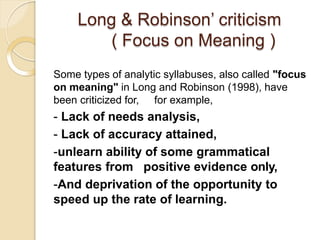 Long & Robinson’ criticism
( Focus on Meaning )
Some types of analytic syllabuses, also called "focus
on meaning" in Long and Robinson (1998), have
been criticized for, for example,
- Lack of needs analysis,
- Lack of accuracy attained,
-unlearn ability of some grammatical
features from positive evidence only,
-And deprivation of the opportunity to
speed up the rate of learning.
 