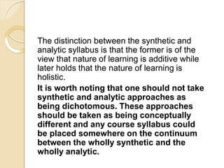 The distinction between the synthetic and
analytic syllabus is that the former is of the
view that nature of learning is additive while
later holds that the nature of learning is
holistic.
It is worth noting that one should not take
synthetic and analytic approaches as
being dichotomous. These approaches
should be taken as being conceptually
different and any course syllabus could
be placed somewhere on the continuum
between the wholly synthetic and the
wholly analytic.
 