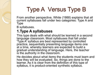 Type A Versus Type B
From another perspective, White (1988) explains that all
current syllabuses fall under two categories: Type A and
Type
B syllabuses.
1.Type A syllabuses
This type deals with what should be learned in a second
language classroom. Most syllabuses that fall under
'Type A' syllabus are best represented by controlled
practice, sequentially presenting language items one
at a time, whereby learners are expected to build a
gradual understanding of language. Here, the teacher
is the authority in the classroom.
He decides about what items the students must learn and
how they will be evaluated. So, things are done to the
learner. As it is clear from the definition of this type of
syllabus, it is product-oriented synthetic syllabus.
 