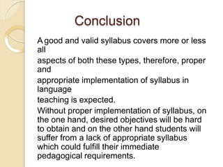 Conclusion
A good and valid syllabus covers more or less
all
aspects of both these types, therefore, proper
and
appropriate implementation of syllabus in
language
teaching is expected.
Without proper implementation of syllabus, on
the one hand, desired objectives will be hard
to obtain and on the other hand students will
suffer from a lack of appropriate syllabus
which could fulfill their immediate
pedagogical requirements.
 