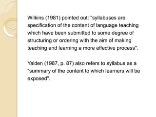 Wilkins (1981) pointed out: "syllabuses are
specification of the content of language teaching
which have been submitted to some degree of
structuring or ordering with the aim of making
teaching and learning a more effective process".
Yalden (1987, p. 87) also refers to syllabus as a
"summary of the content to which learners will be
exposed".
 